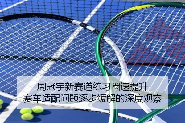 周冠宇新赛道练习圈速提升 赛车适配问题逐步缓解的深度观察 | JiuboSports