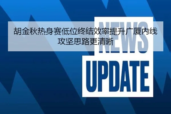 胡金秋热身赛低位终结效率提升广厦内线攻坚思路更清晰 | JiuboSports