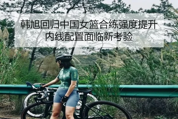 韩旭回归中国女篮合练强度提升 内线配置面临新考验 | JiuboSports